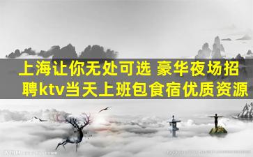 上海让你无处可选 豪华夜场招聘ktv当天上班包食宿优质资源